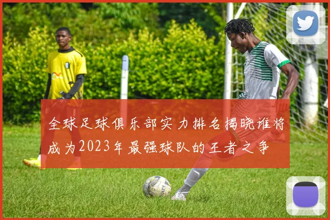 全球足球俱乐部实力排名揭晓谁将成为2023年最强球队的王者之争