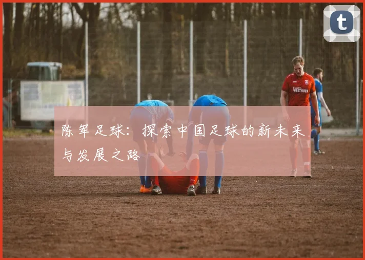 陈军足球：探索中国足球的新未来与发展之路