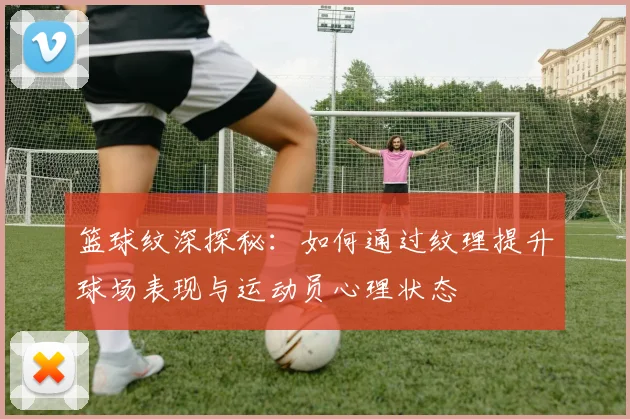 篮球纹深探秘：如何通过纹理提升球场表现与运动员心理状态