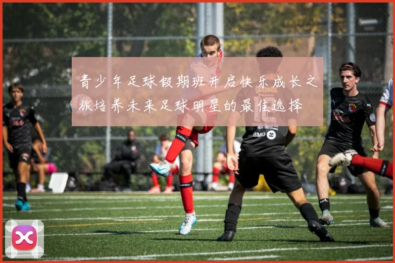 青少年足球假期班开启快乐成长之旅培养未来足球明星的最佳选择